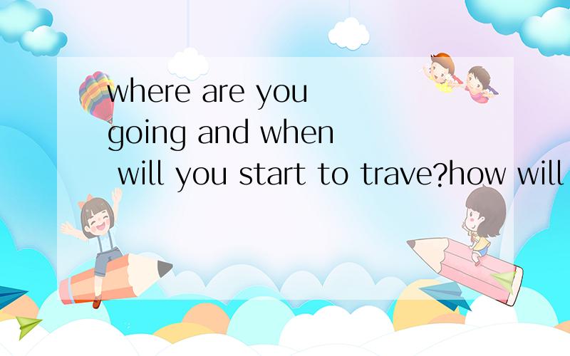 where are you going and when will you start to trave?how will you get there?以及1、how long will you spend for your journey 2、who will you go to with?who will be in charge of the money?how much money are you taking on this trip?3、why did you c