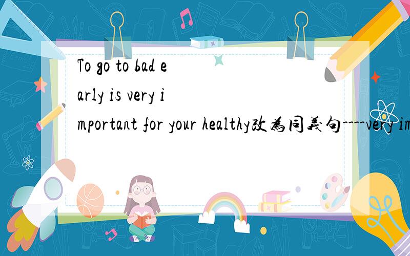 To go to bad early is very important for your healthy改为同义句----very important for your health----- ------