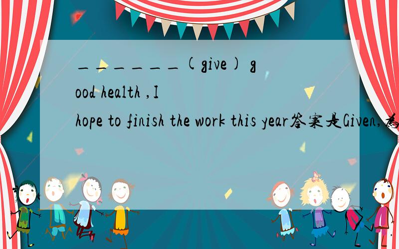 ______(give) good health ,I hope to finish the work this year答案是Given,为什么不是Being given?不是作状语么?