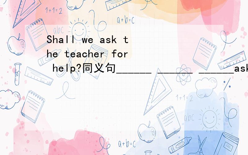 Shall we ask the teacher for help?同义句______ ______ ______ask the PE teacher for help?______ ______ask the PE teacher for help?