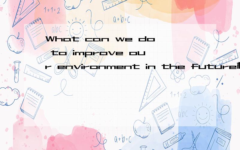 What can we do to improve our environment in the future根据这个题目写一篇短文,60词左右