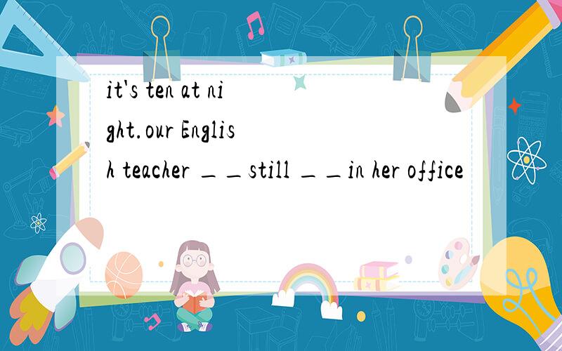 it's ten at night.our English teacher __still __in her office