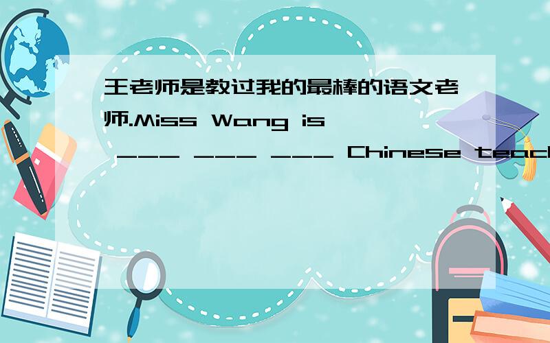 王老师是教过我的最棒的语文老师.Miss Wang is ___ ___ ___ Chinese teacher that has ever taught me.