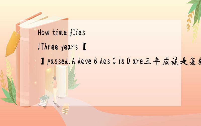 How time flies!Three years 【】passed.A have B has C is D are三年应该是复数,应该选A 但是答案是选B,应该选什么 要有理由