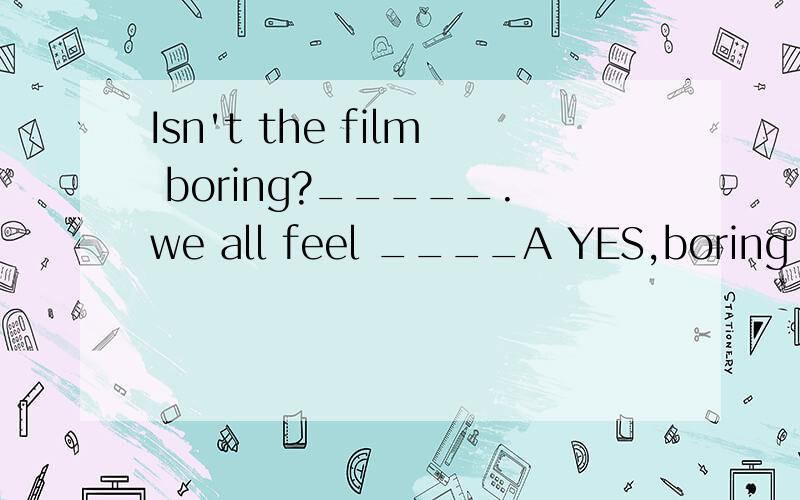 Isn't the film boring?_____.we all feel ____A YES,boring B NO ,boring C no,bored Dyes,bored