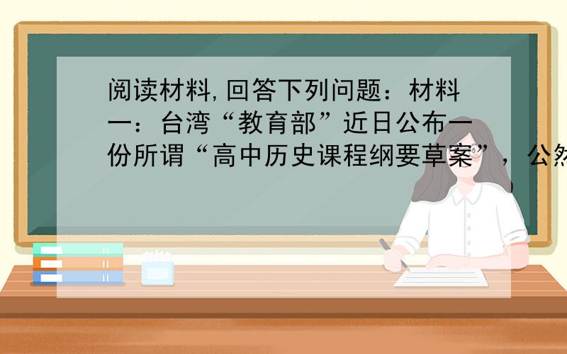 阅读材料,回答下列问题：材料一：台湾“教育部”近日公布一份所谓“高中历史课程纲要草案”，公然将中国清朝和中华民国的历史归类为“世界史”。——人民网（青锋2003年9月28日） 材