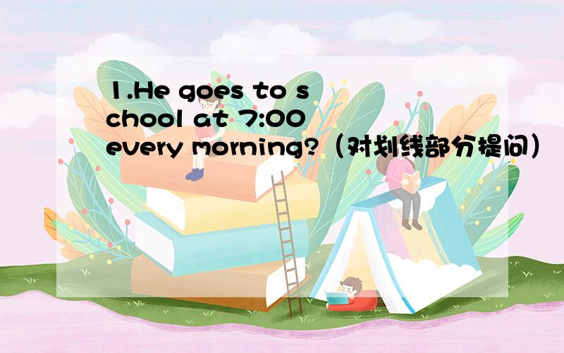 1.He goes to school at 7:00 every morning?（对划线部分提问）（goes to school）------- does he ---------at 7:00 every morning?