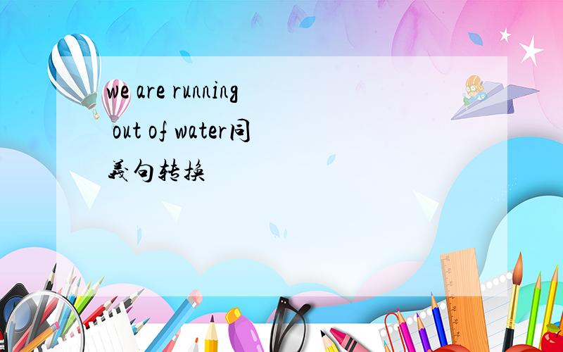 we are running out of water同义句转换