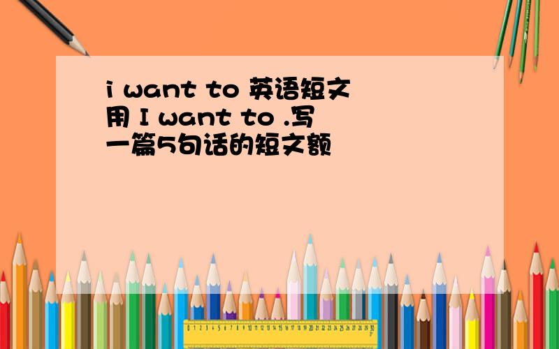 i want to 英语短文用 I want to .写一篇5句话的短文额
