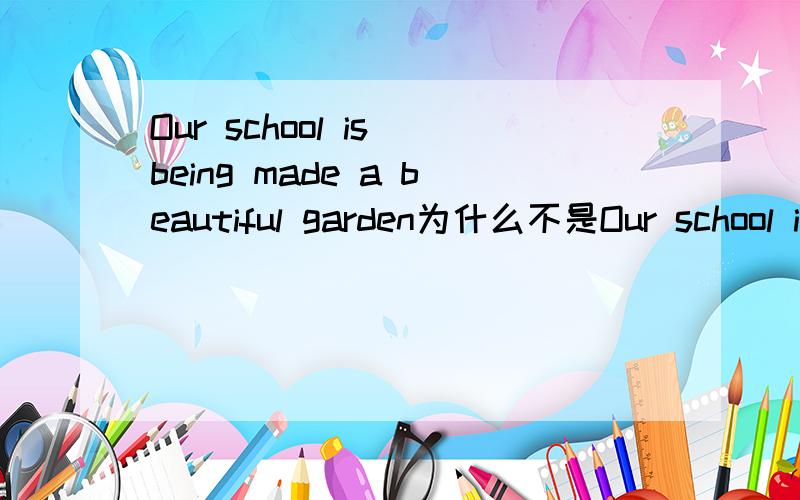 Our school is being made a beautiful garden为什么不是Our school is being to make a beautiful garden