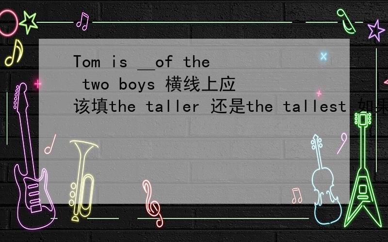 Tom is ＿of the two boys 横线上应该填the taller 还是the tallest 如果选前者为什么要加the ,比较级之前不是不加the吗