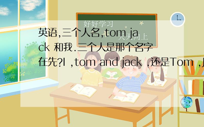 英语,三个人名,tom jack 和我.三个人是那个名字在先?I ,tom and jack .还是Tom ,Jack and 为什么、?