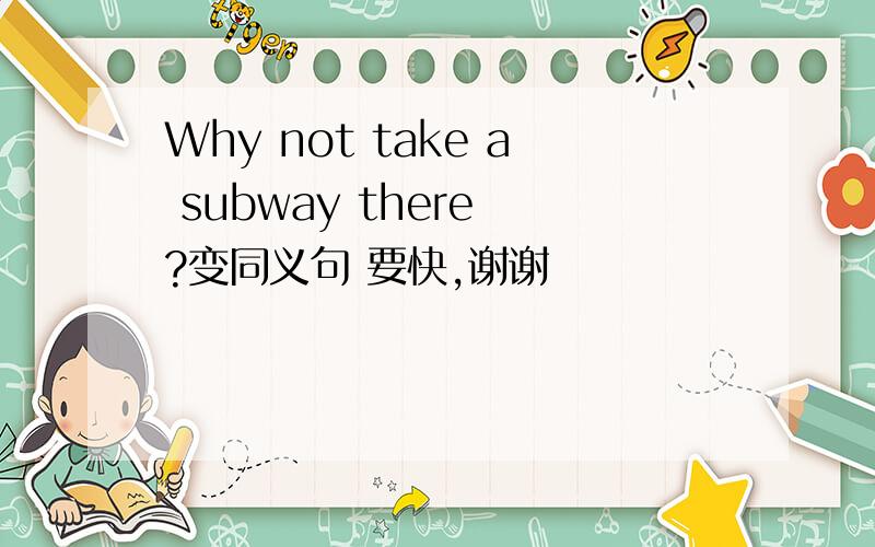 Why not take a subway there ?变同义句 要快,谢谢