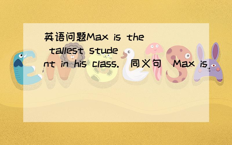 英语问题Max is the tallest student in his class.(同义句)Max is _____ than ____ _____ _____ _____ in his class.