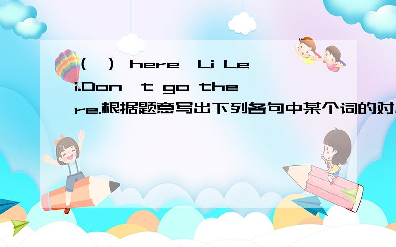 （ ） here,Li Lei.Don't go there.根据题意写出下列各句中某个词的对应词或反义词
