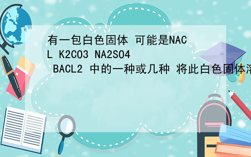 有一包白色固体 可能是NACL K2CO3 NA2SO4 BACL2 中的一种或几种 将此白色固体溶解于水中 有白色沉淀生成 过滤后 滤液为无色①将部分沉淀转移入试管中 加入稀硝酸 沉淀完全溶解 且有气体生成