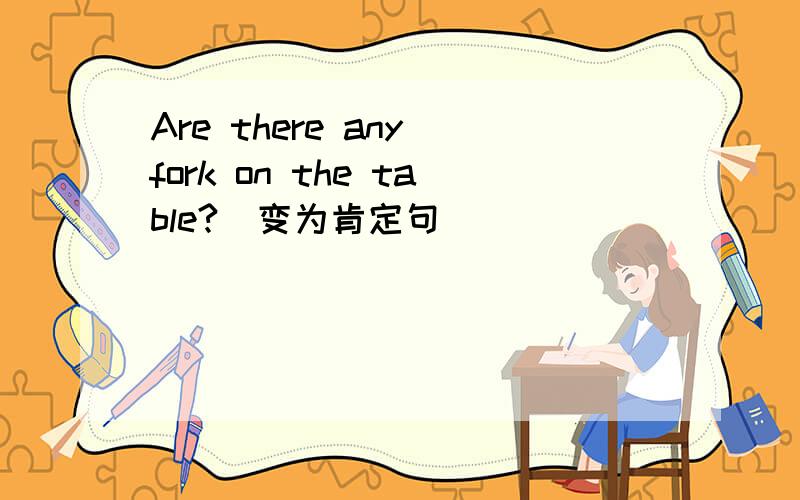 Are there any fork on the table?(变为肯定句）