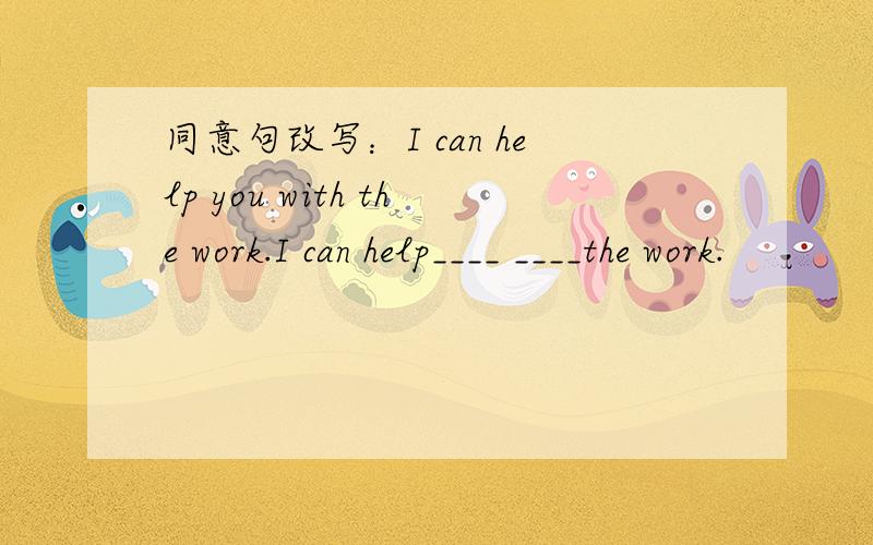 同意句改写：I can help you with the work.I can help____ ____the work.