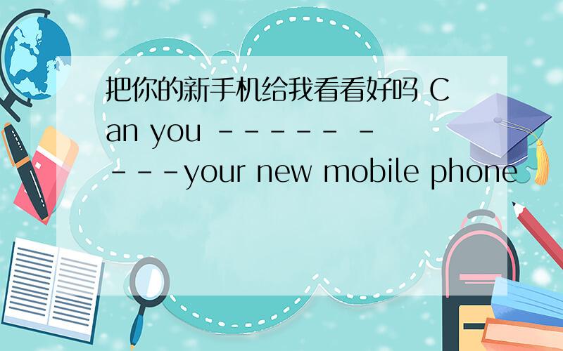 把你的新手机给我看看好吗 Can you ----- ----your new mobile phone