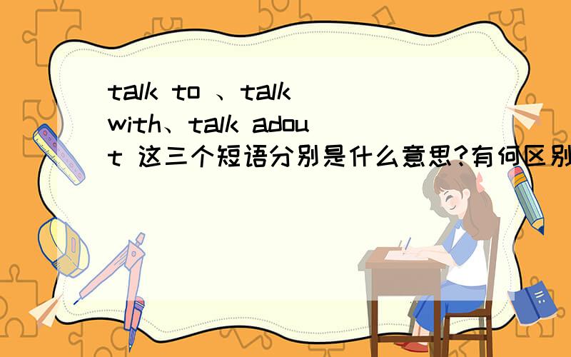 talk to 、talk with、talk adout 这三个短语分别是什么意思?有何区别?