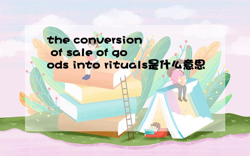 the conversion of sale of goods into rituals是什么意思