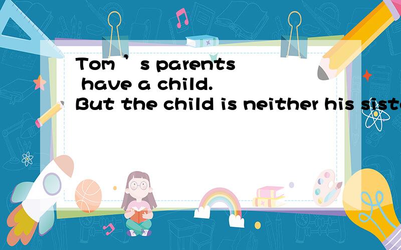 Tom ’s parents have a child.But the child is neither his sister nor his brother.Who is the child