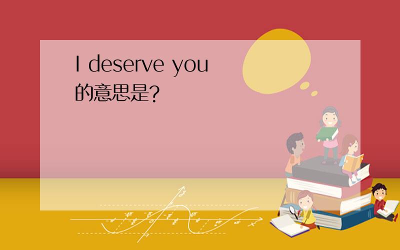 I deserve you 的意思是?