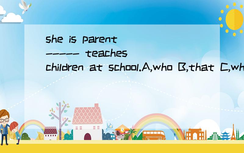 she is parent ----- teaches children at school.A,who B,that C,which选哪个?