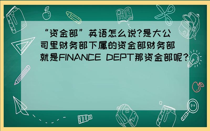 “资金部”英语怎么说?是大公司里财务部下属的资金部财务部就是FINANCE DEPT那资金部呢？