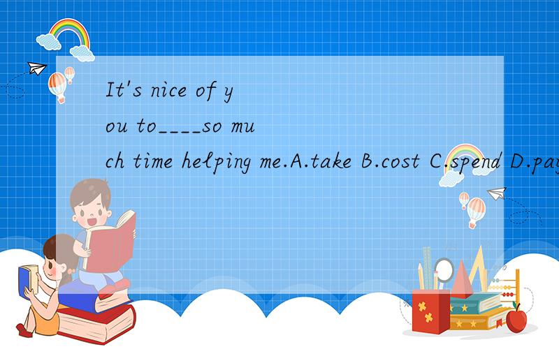 It's nice of you to____so much time helping me.A.take B.cost C.spend D.pay 选择哪一个?请详解.