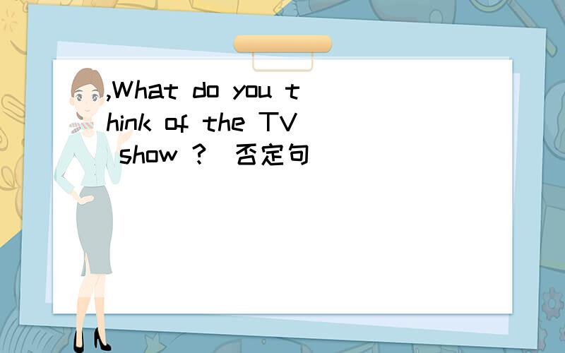 ,What do you think of the TV show ?(否定句) _____ _____ you _____ the TV s、What do you think of the TV show ?反问句____ _____ you _____ the TV show?否定句