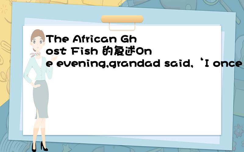 The African Ghost Fish 的复述One evening,grandad said,‘I once had a friend called day.His first name was Henry,but everyone called him Happy.Happy Day made a very good living.He travelled widely and when he came to a place that he liked,he opene