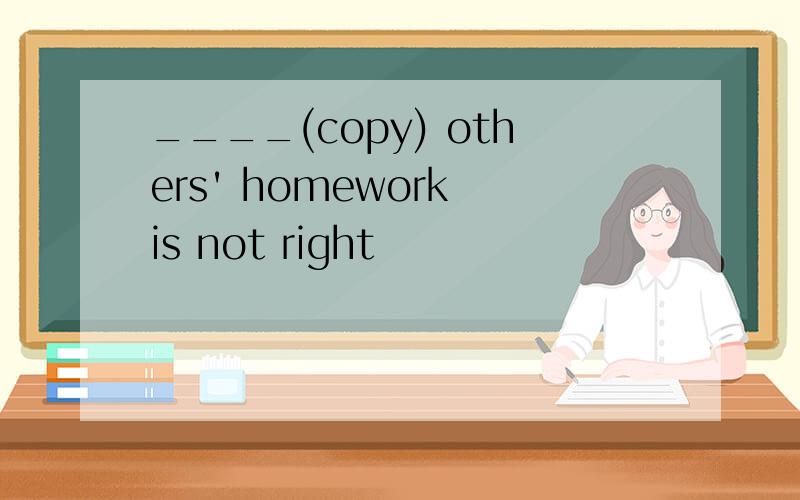 ____(copy) others' homework is not right