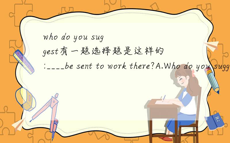 who do you suggest有一题选择题是这样的:____be sent to work there?A.Who do you suggest B.Who do you suggest that原附答案是A.理由是:它是在 Who should be sent to work there?加入插入语do you suggest,再省略should 构成的.但