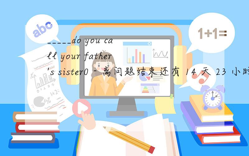_____do you call your father's sister0 - 离问题结束还有 14 天 23 小时 用how还是what 最好给个理由