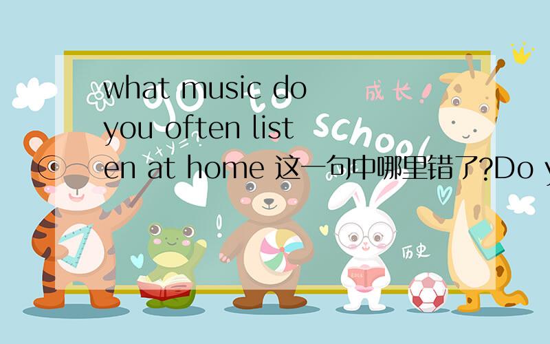 what music do you often listen at home 这一句中哪里错了?Do you want a glass of water 的同义句是什么?还有上面的问题.