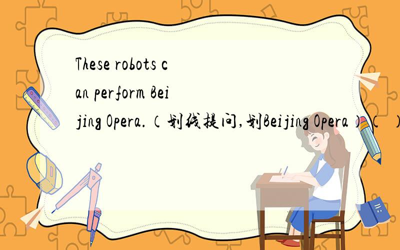 These robots can perform Beijing Opera.（划线提问,划Beijing Opera）（ ）can these robots（ ）