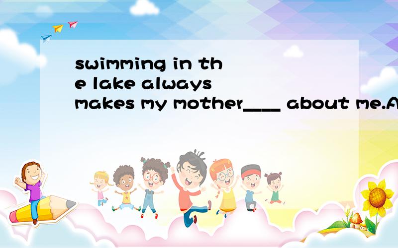 swimming in the lake always makes my mother____ about me.A.to worry B.worrying C.worried D.worries