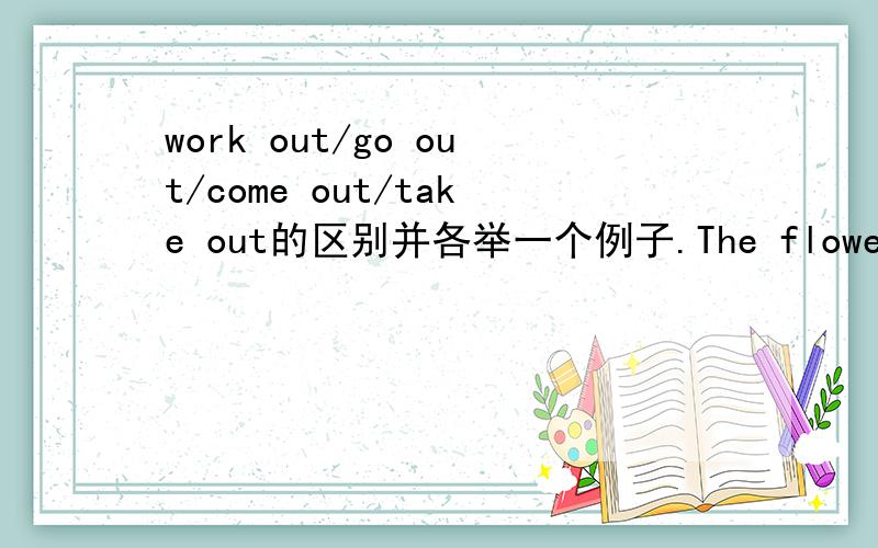 work out/go out/come out/take out的区别并各举一个例子.The flower is ________ out,填哪个?