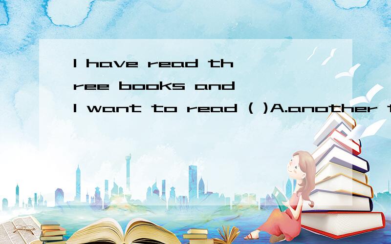 I have read three books and I want to read ( )A.another three books B.the other three books C.more three books D.more than three books