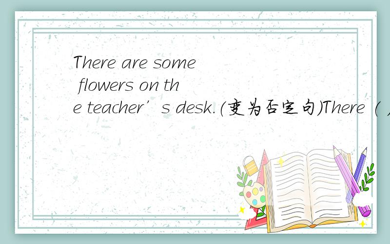 There are some flowers on the teacher’s desk.(变为否定句)There ( )( ) flowers on the teacher’s desk.
