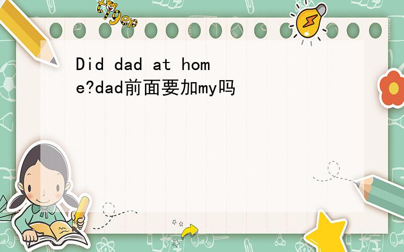 Did dad at home?dad前面要加my吗