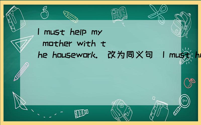 I must help my mother with the housework.(改为同义句)I must help my mother with the housework.(改为同义句)I (　）（　）　help my mother ( ) ( ) the housework