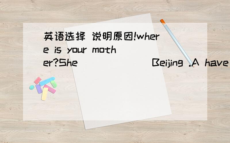 英语选择 说明原因!where is your mother?She_______Beijing .A have been in B have gone to C have been in D has gone to