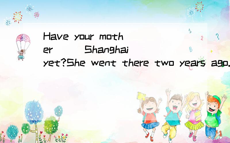 Have your mother___Shanghai yet?She went there two years ago.A.gone to B.been inC.been to如何选