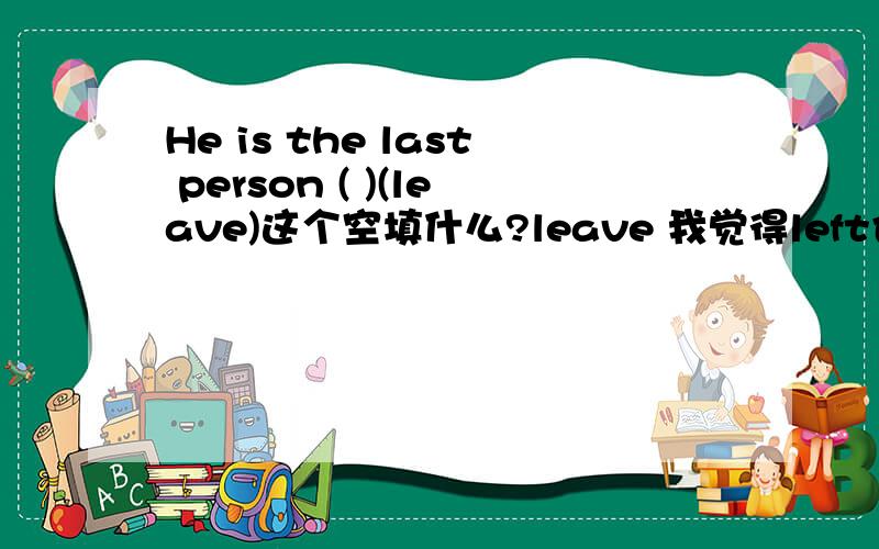 He is the last person ( )(leave)这个空填什么?leave 我觉得left也行啊 ,他是被留下的最后一个人.