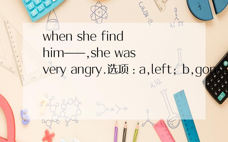 when she find him——,she was very angry.选项：a,left；b,gone；c,out；d,away.为什么正确答案是b?