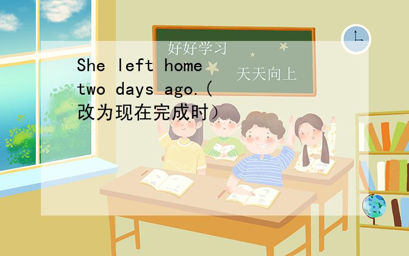 She left home two days ago.(改为现在完成时）