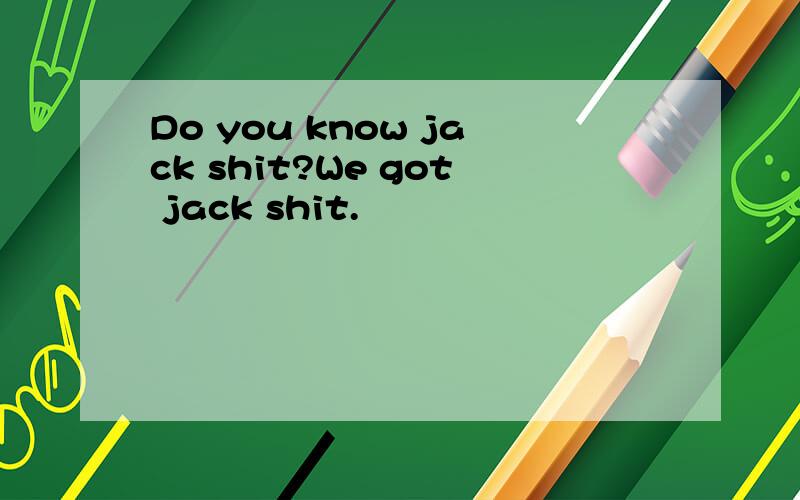 Do you know jack shit?We got jack shit.