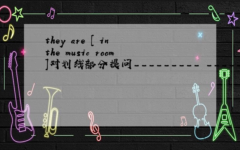 they are [ in the music room]对划线部分提问--------- ----------- they?